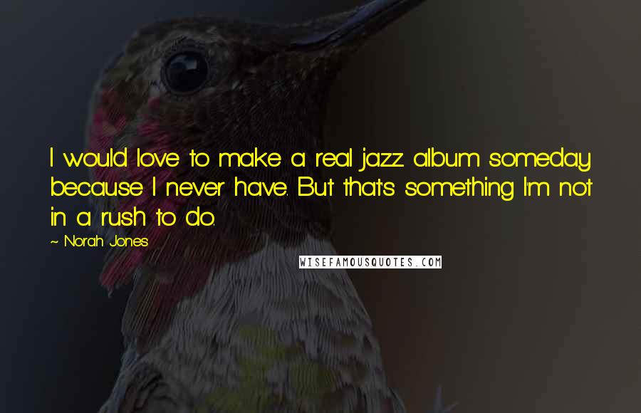 Norah Jones Quotes: I would love to make a real jazz album someday because I never have. But that's something I'm not in a rush to do.