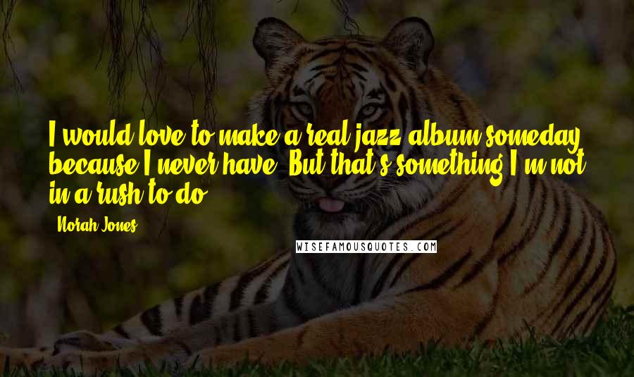 Norah Jones Quotes: I would love to make a real jazz album someday because I never have. But that's something I'm not in a rush to do.