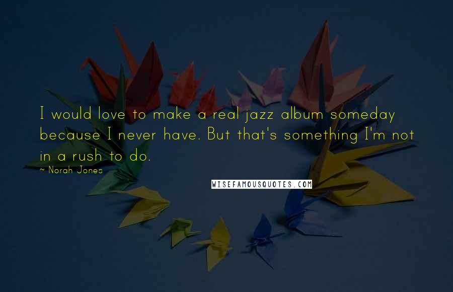 Norah Jones Quotes: I would love to make a real jazz album someday because I never have. But that's something I'm not in a rush to do.