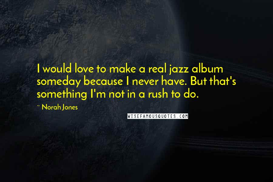 Norah Jones Quotes: I would love to make a real jazz album someday because I never have. But that's something I'm not in a rush to do.