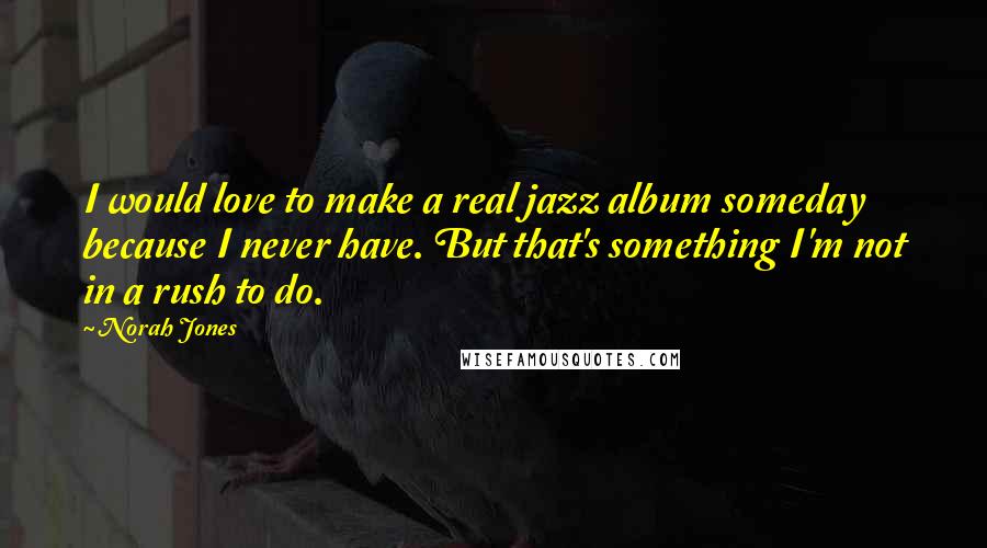 Norah Jones Quotes: I would love to make a real jazz album someday because I never have. But that's something I'm not in a rush to do.