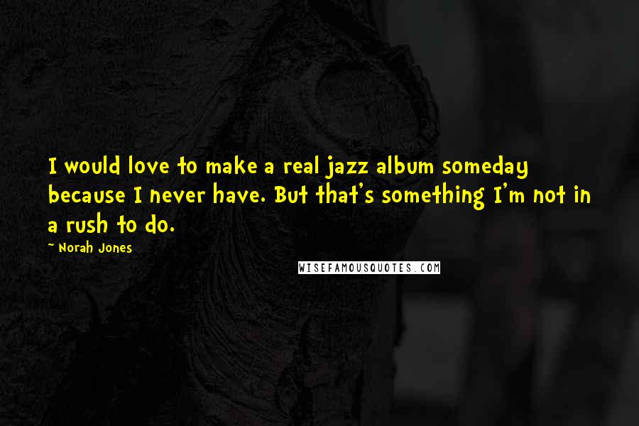 Norah Jones Quotes: I would love to make a real jazz album someday because I never have. But that's something I'm not in a rush to do.