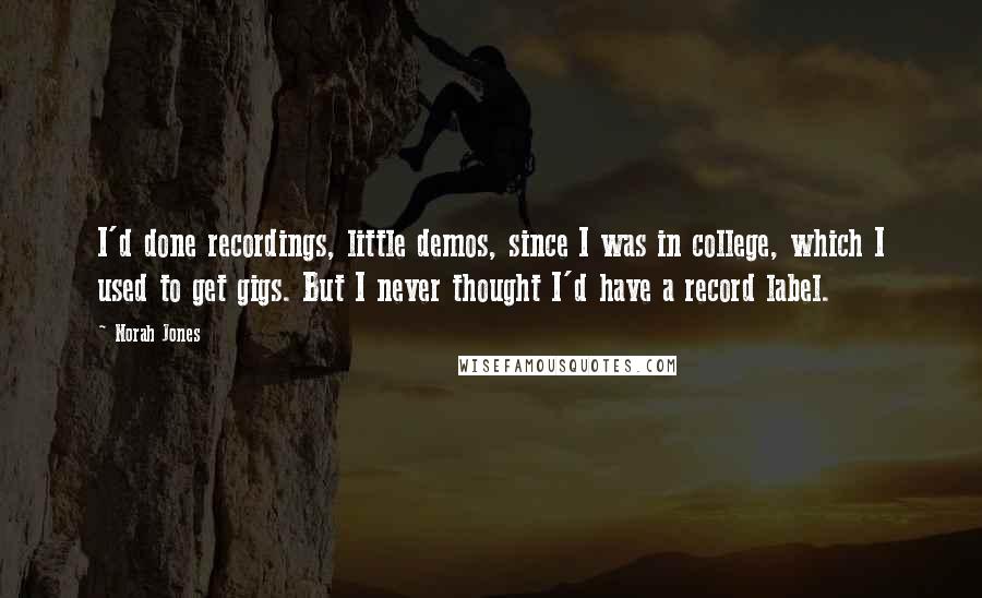 Norah Jones Quotes: I'd done recordings, little demos, since I was in college, which I used to get gigs. But I never thought I'd have a record label.