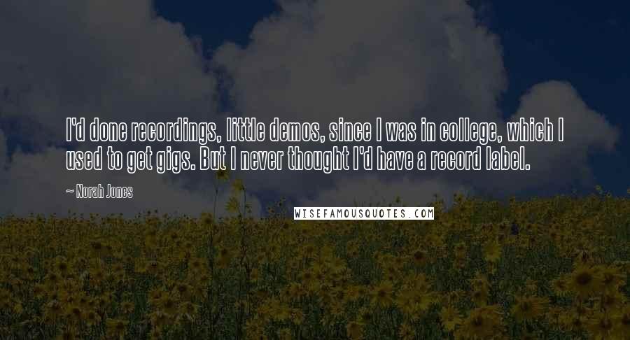 Norah Jones Quotes: I'd done recordings, little demos, since I was in college, which I used to get gigs. But I never thought I'd have a record label.