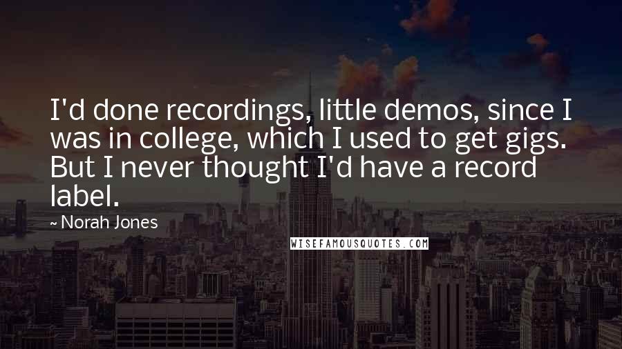 Norah Jones Quotes: I'd done recordings, little demos, since I was in college, which I used to get gigs. But I never thought I'd have a record label.