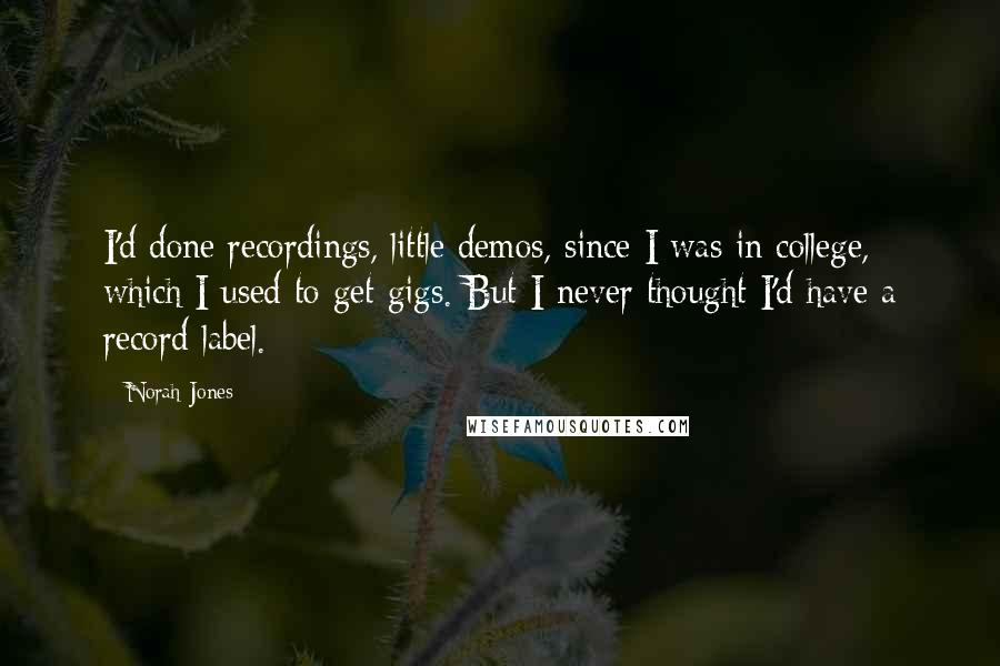 Norah Jones Quotes: I'd done recordings, little demos, since I was in college, which I used to get gigs. But I never thought I'd have a record label.