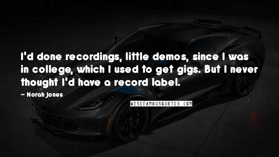 Norah Jones Quotes: I'd done recordings, little demos, since I was in college, which I used to get gigs. But I never thought I'd have a record label.