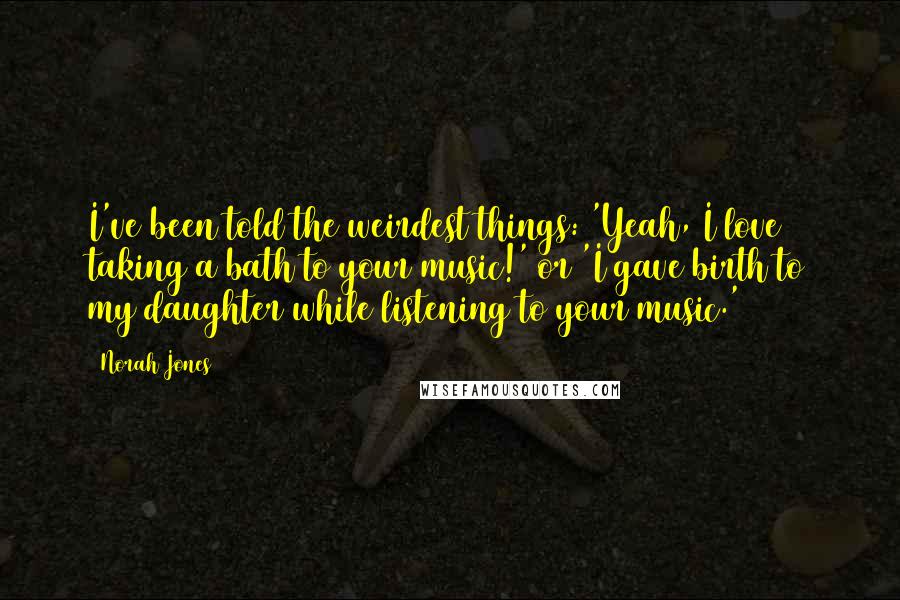 Norah Jones Quotes: I've been told the weirdest things: 'Yeah, I love taking a bath to your music!' or 'I gave birth to my daughter while listening to your music.'