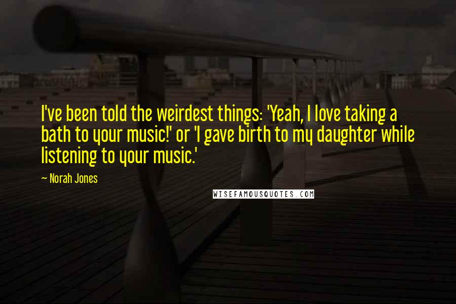 Norah Jones Quotes: I've been told the weirdest things: 'Yeah, I love taking a bath to your music!' or 'I gave birth to my daughter while listening to your music.'