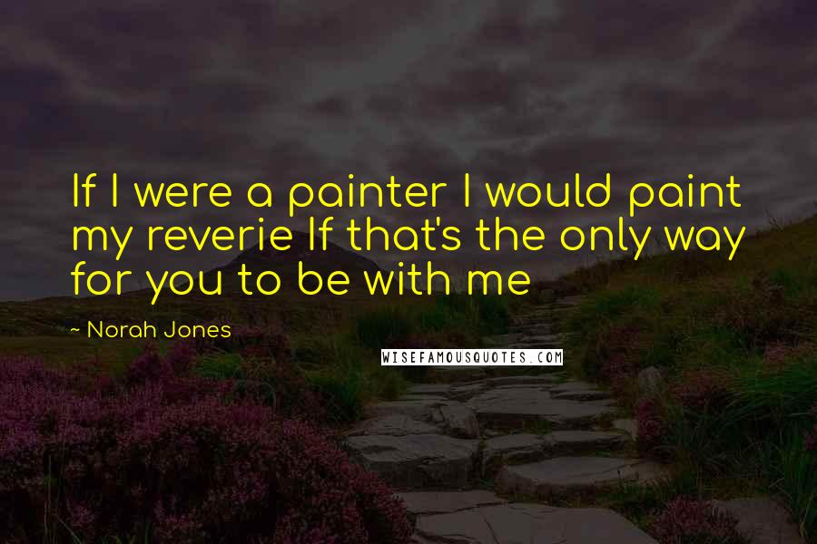 Norah Jones Quotes: If I were a painter I would paint my reverie If that's the only way for you to be with me