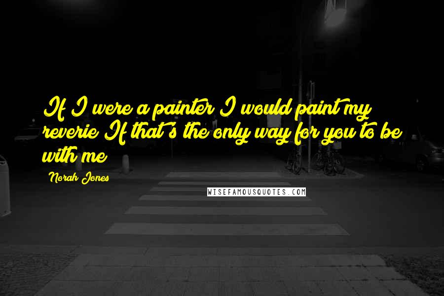 Norah Jones Quotes: If I were a painter I would paint my reverie If that's the only way for you to be with me