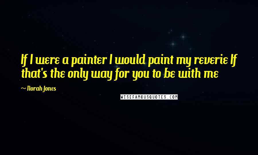 Norah Jones Quotes: If I were a painter I would paint my reverie If that's the only way for you to be with me