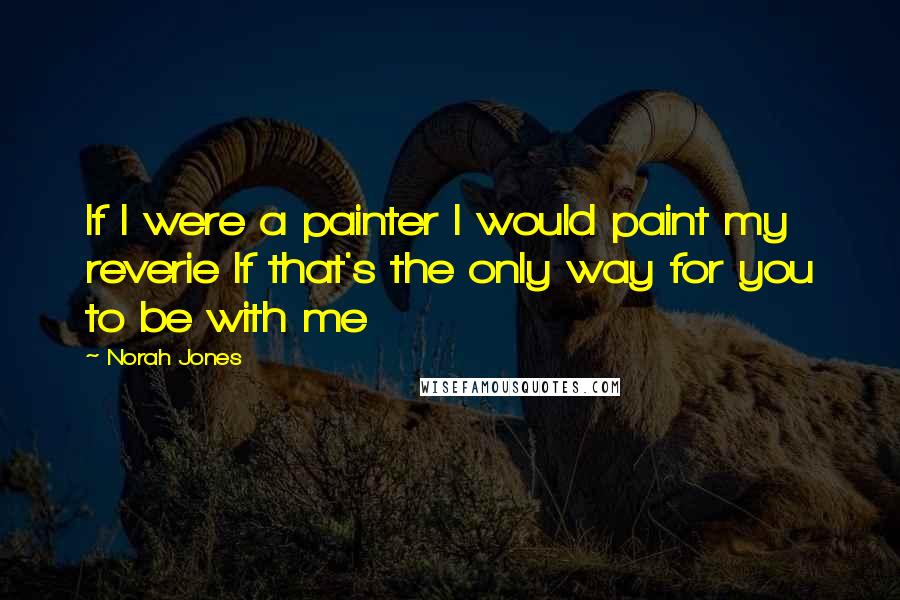 Norah Jones Quotes: If I were a painter I would paint my reverie If that's the only way for you to be with me