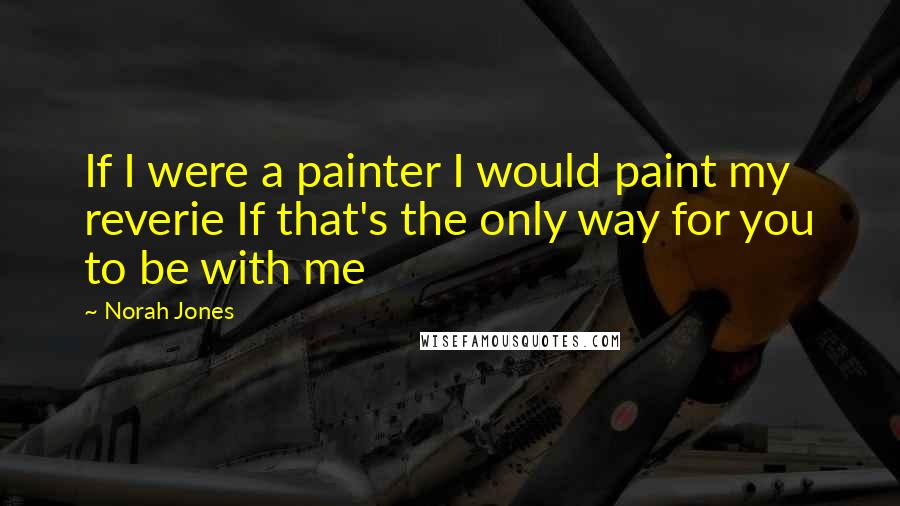 Norah Jones Quotes: If I were a painter I would paint my reverie If that's the only way for you to be with me