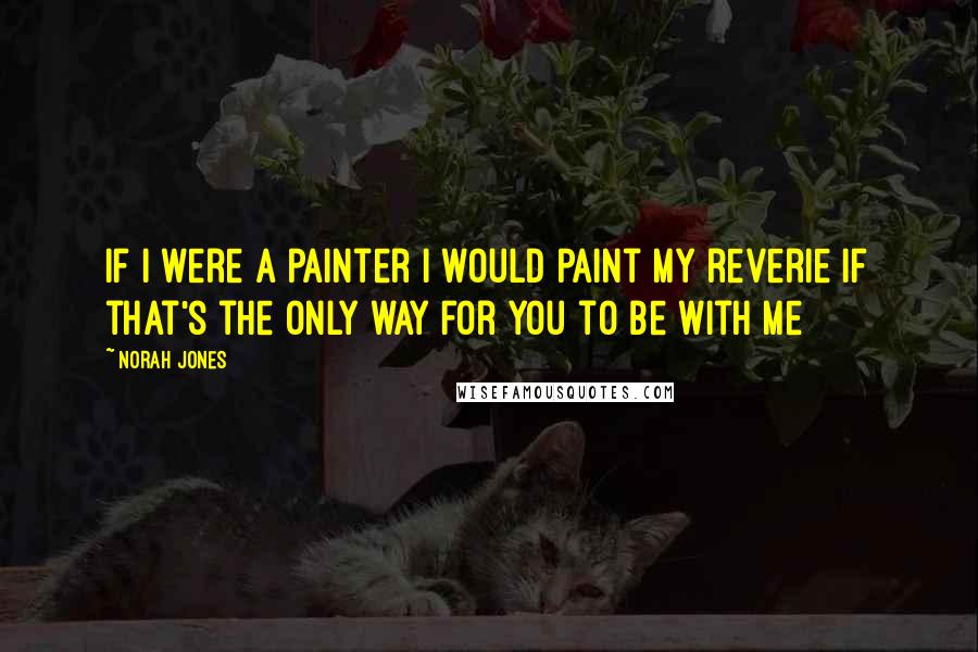 Norah Jones Quotes: If I were a painter I would paint my reverie If that's the only way for you to be with me