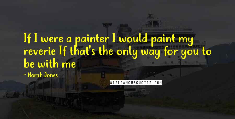 Norah Jones Quotes: If I were a painter I would paint my reverie If that's the only way for you to be with me