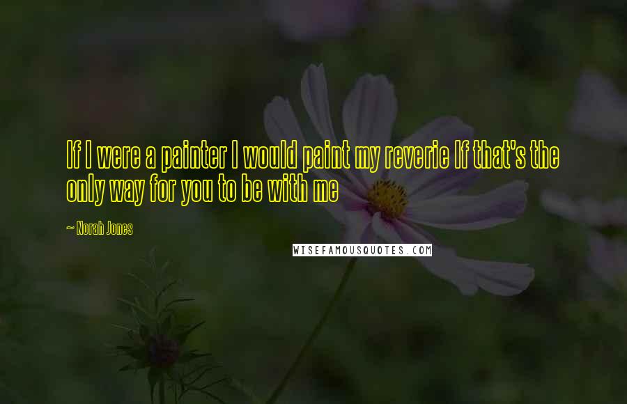 Norah Jones Quotes: If I were a painter I would paint my reverie If that's the only way for you to be with me