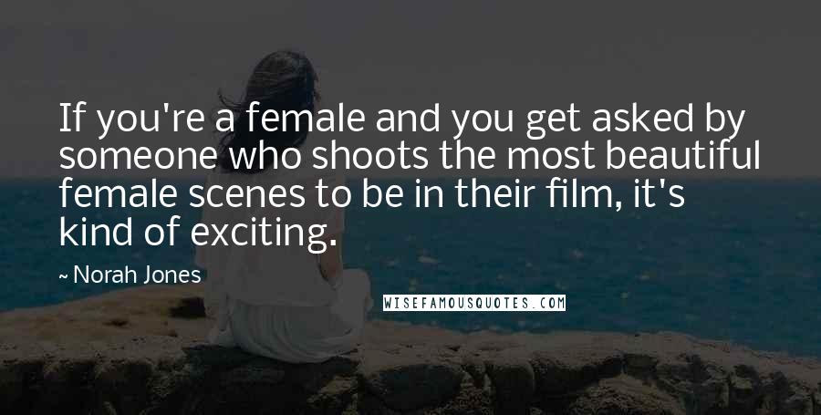 Norah Jones Quotes: If you're a female and you get asked by someone who shoots the most beautiful female scenes to be in their film, it's kind of exciting.