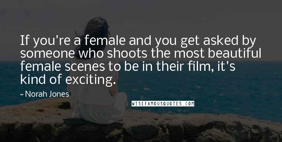 Norah Jones Quotes: If you're a female and you get asked by someone who shoots the most beautiful female scenes to be in their film, it's kind of exciting.