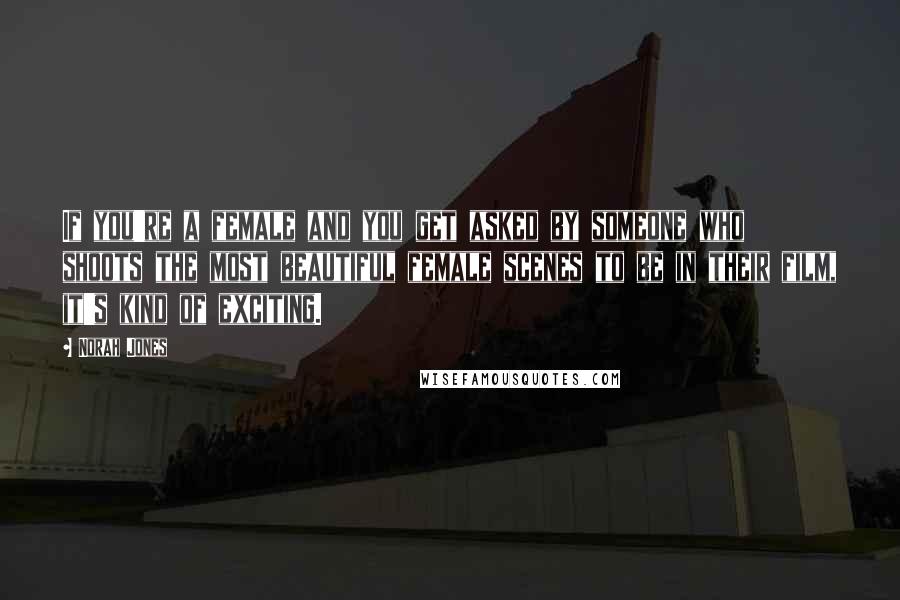 Norah Jones Quotes: If you're a female and you get asked by someone who shoots the most beautiful female scenes to be in their film, it's kind of exciting.