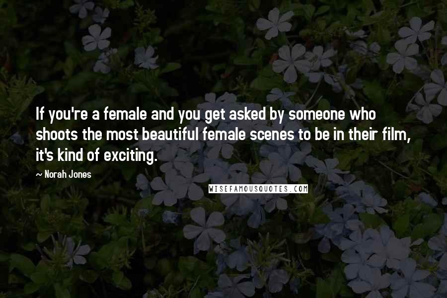 Norah Jones Quotes: If you're a female and you get asked by someone who shoots the most beautiful female scenes to be in their film, it's kind of exciting.