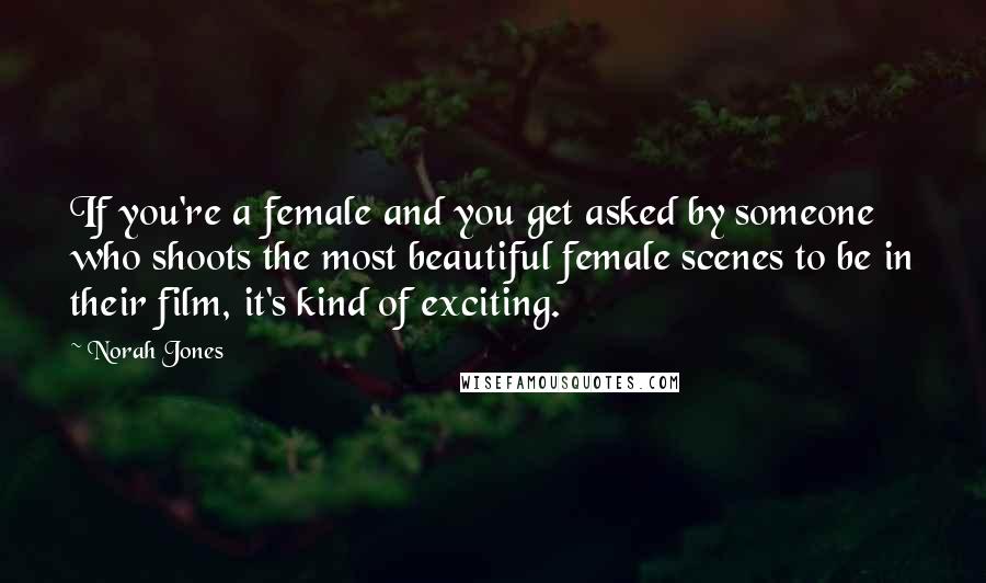 Norah Jones Quotes: If you're a female and you get asked by someone who shoots the most beautiful female scenes to be in their film, it's kind of exciting.