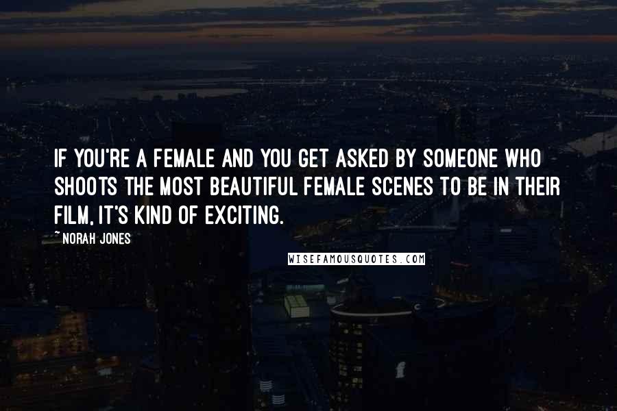 Norah Jones Quotes: If you're a female and you get asked by someone who shoots the most beautiful female scenes to be in their film, it's kind of exciting.