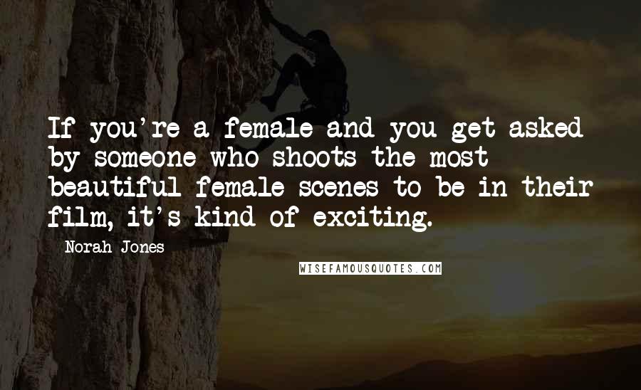 Norah Jones Quotes: If you're a female and you get asked by someone who shoots the most beautiful female scenes to be in their film, it's kind of exciting.