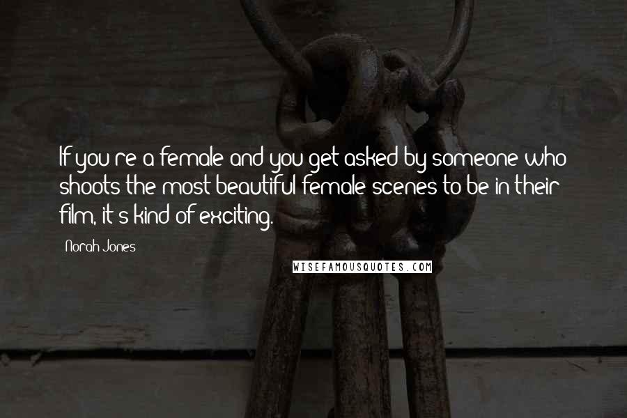 Norah Jones Quotes: If you're a female and you get asked by someone who shoots the most beautiful female scenes to be in their film, it's kind of exciting.