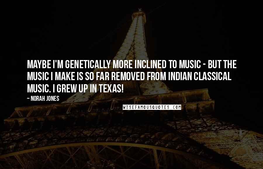 Norah Jones Quotes: Maybe I'm genetically more inclined to music - but the music I make is so far removed from Indian classical music. I grew up in Texas!