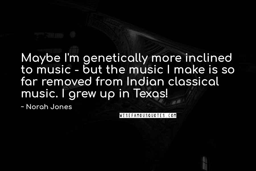 Norah Jones Quotes: Maybe I'm genetically more inclined to music - but the music I make is so far removed from Indian classical music. I grew up in Texas!