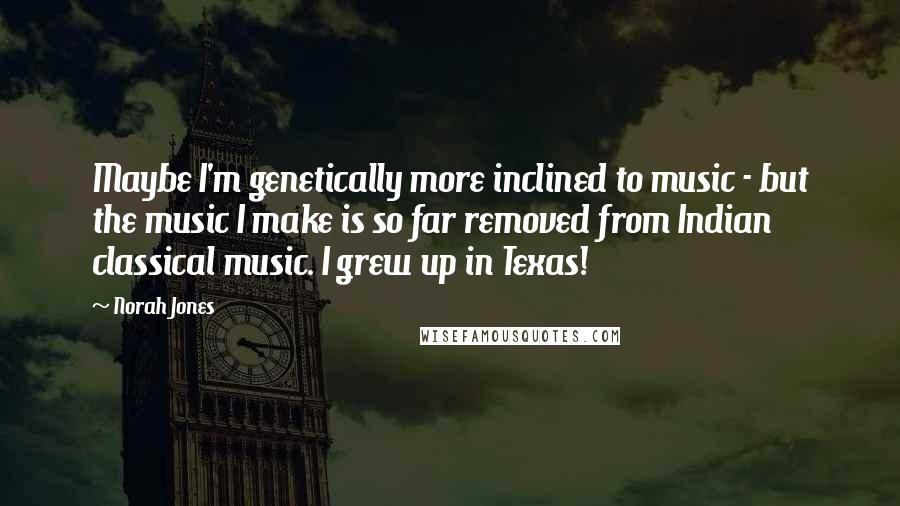 Norah Jones Quotes: Maybe I'm genetically more inclined to music - but the music I make is so far removed from Indian classical music. I grew up in Texas!