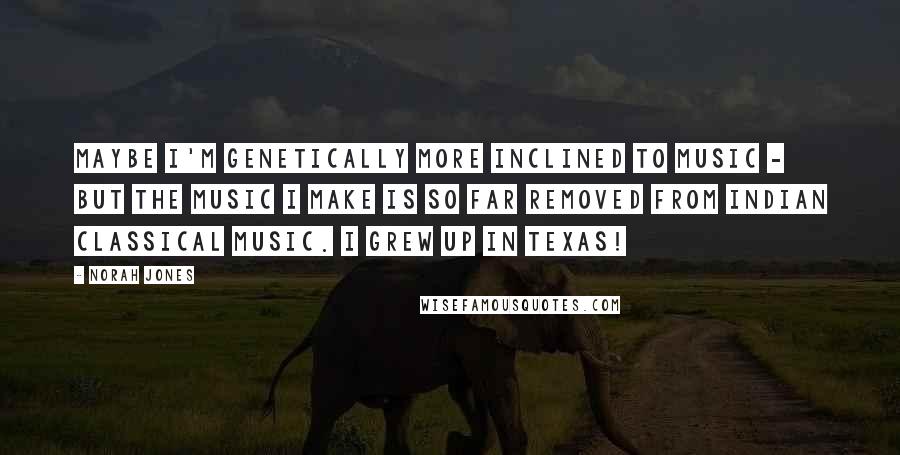 Norah Jones Quotes: Maybe I'm genetically more inclined to music - but the music I make is so far removed from Indian classical music. I grew up in Texas!