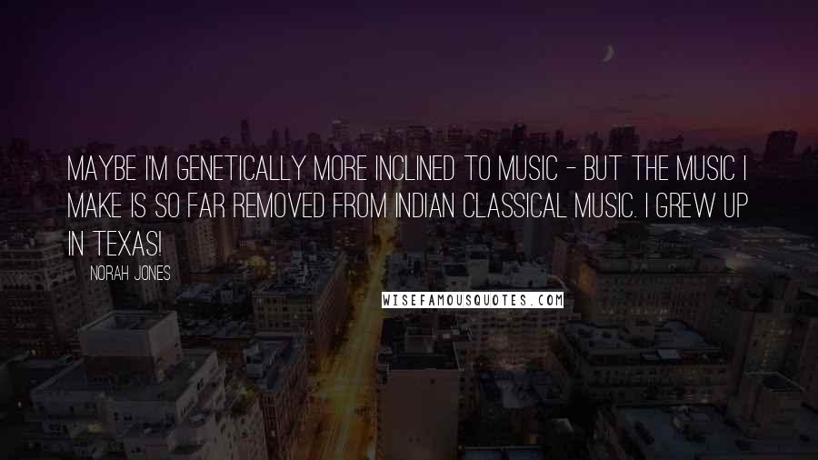 Norah Jones Quotes: Maybe I'm genetically more inclined to music - but the music I make is so far removed from Indian classical music. I grew up in Texas!