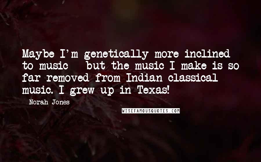 Norah Jones Quotes: Maybe I'm genetically more inclined to music - but the music I make is so far removed from Indian classical music. I grew up in Texas!