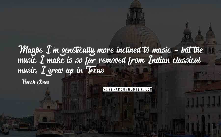 Norah Jones Quotes: Maybe I'm genetically more inclined to music - but the music I make is so far removed from Indian classical music. I grew up in Texas!