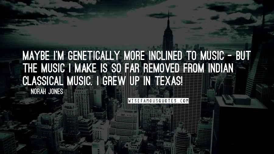 Norah Jones Quotes: Maybe I'm genetically more inclined to music - but the music I make is so far removed from Indian classical music. I grew up in Texas!