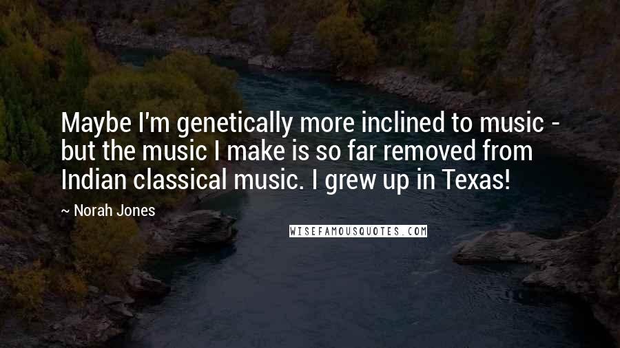 Norah Jones Quotes: Maybe I'm genetically more inclined to music - but the music I make is so far removed from Indian classical music. I grew up in Texas!