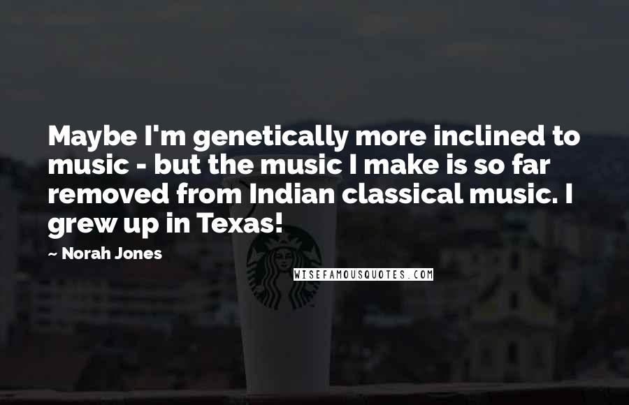 Norah Jones Quotes: Maybe I'm genetically more inclined to music - but the music I make is so far removed from Indian classical music. I grew up in Texas!