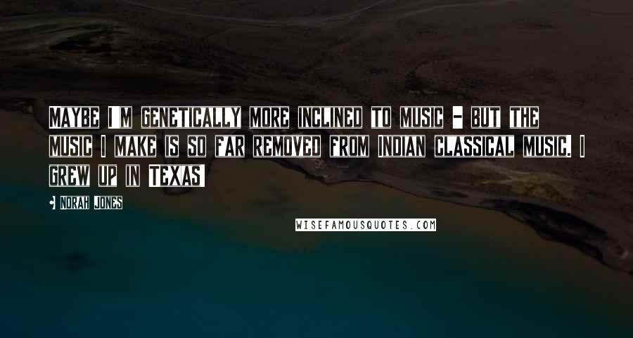 Norah Jones Quotes: Maybe I'm genetically more inclined to music - but the music I make is so far removed from Indian classical music. I grew up in Texas!