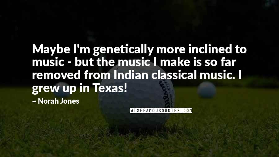 Norah Jones Quotes: Maybe I'm genetically more inclined to music - but the music I make is so far removed from Indian classical music. I grew up in Texas!