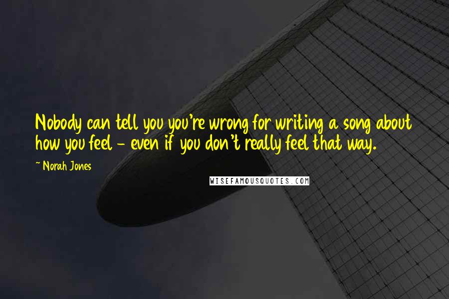 Norah Jones Quotes: Nobody can tell you you're wrong for writing a song about how you feel - even if you don't really feel that way.