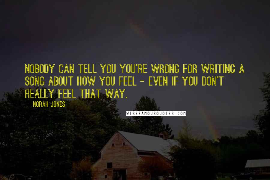 Norah Jones Quotes: Nobody can tell you you're wrong for writing a song about how you feel - even if you don't really feel that way.