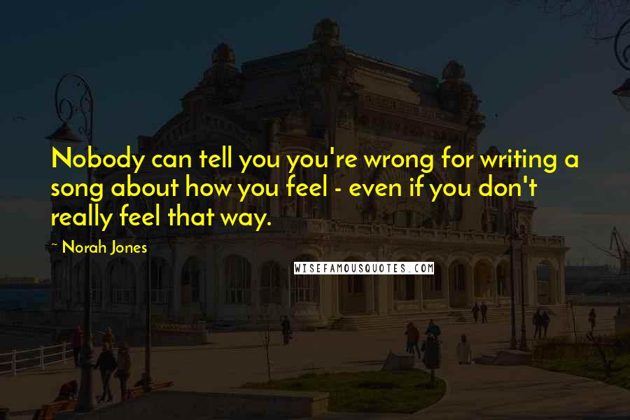 Norah Jones Quotes: Nobody can tell you you're wrong for writing a song about how you feel - even if you don't really feel that way.