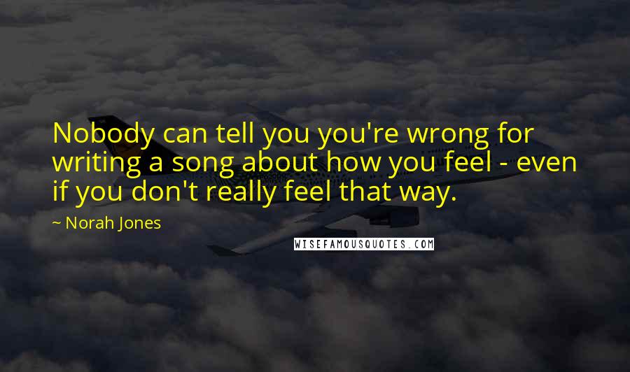 Norah Jones Quotes: Nobody can tell you you're wrong for writing a song about how you feel - even if you don't really feel that way.