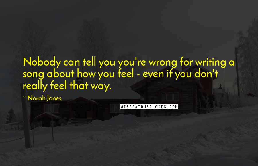 Norah Jones Quotes: Nobody can tell you you're wrong for writing a song about how you feel - even if you don't really feel that way.