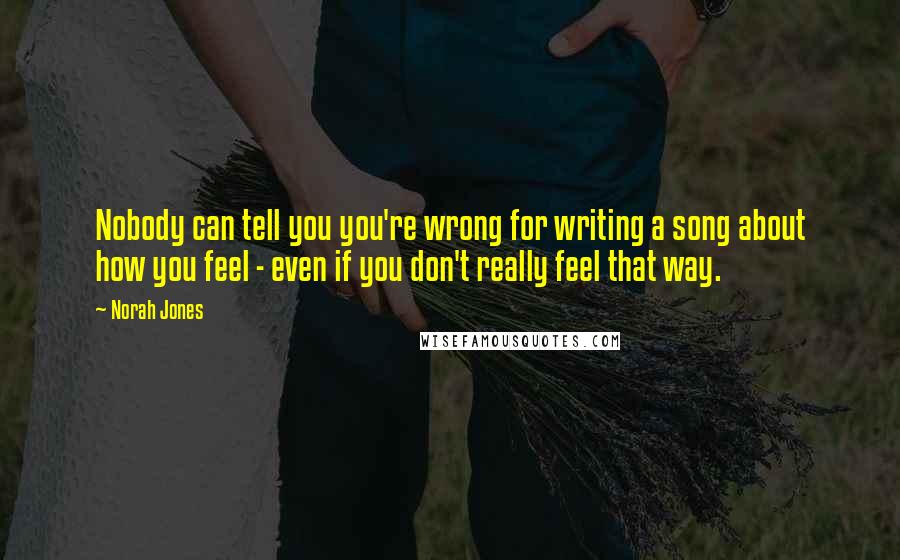 Norah Jones Quotes: Nobody can tell you you're wrong for writing a song about how you feel - even if you don't really feel that way.