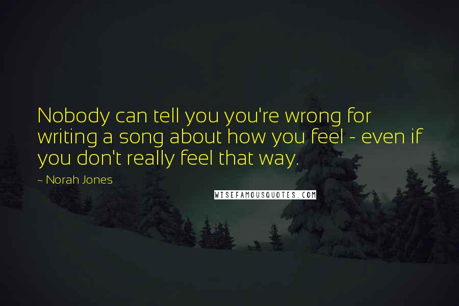 Norah Jones Quotes: Nobody can tell you you're wrong for writing a song about how you feel - even if you don't really feel that way.