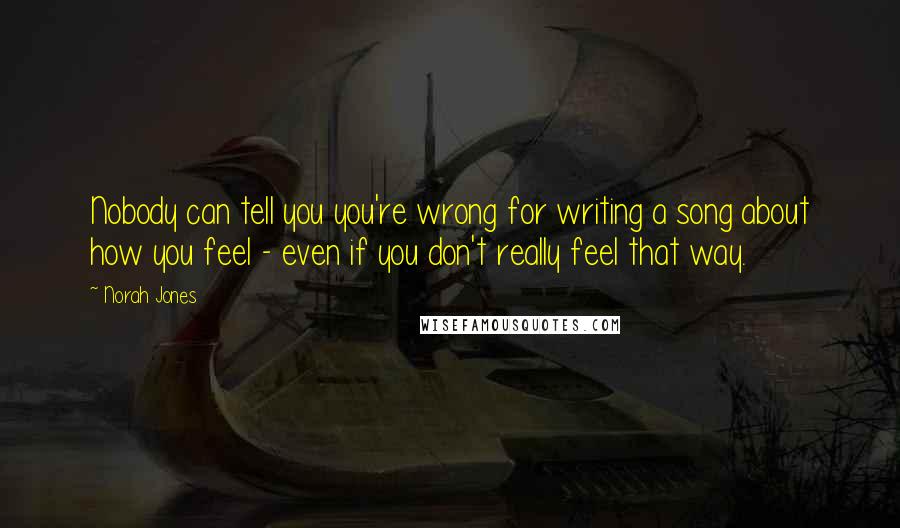 Norah Jones Quotes: Nobody can tell you you're wrong for writing a song about how you feel - even if you don't really feel that way.