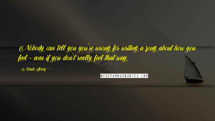 Norah Jones Quotes: Nobody can tell you you're wrong for writing a song about how you feel - even if you don't really feel that way.